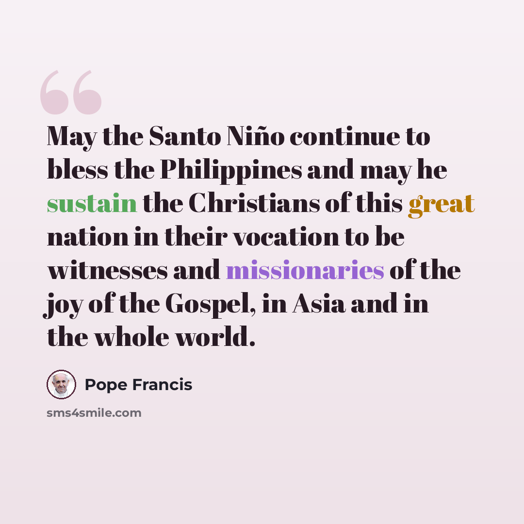 “May the Santo Niño continue to bless the Philippines and may he sustain the Christians of this great nation in their vocation to be witnesses and missionaries of the joy of the Gospel, in Asia and in the whole world.” quote by Pope Francis