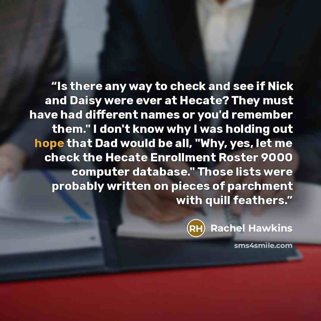 “Is there any way to check and see if Nick and Daisy were ever at Hecate? They must have had different names or you'd remember them." I don't know why I was holding out hope that Dad would be all, "Why, yes, let me check the Hecate Enrollment Roster 9000 computer database." Those lists were…” quote by Rachel Hawkins
