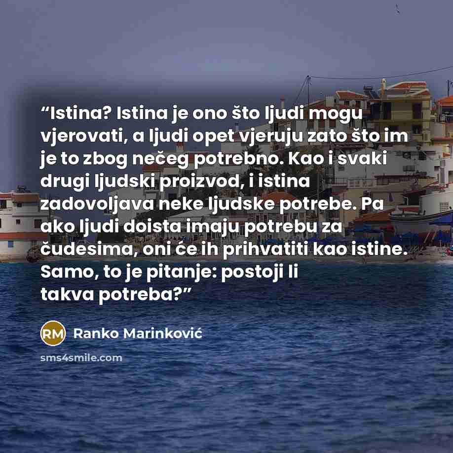 “Istina? Istina je ono što ljudi mogu vjerovati, a ljudi opet vjeruju zato što im je to zbog nečeg potrebno. Kao i svaki drugi ljudski proizvod, i istina zadovoljava neke ljudske potrebe. Pa ako ljudi doista imaju potrebu za čudesima, oni će ih prihvatiti kao istine. Samo, to je pitanje: postoji li…” quote by Ranko Marinković