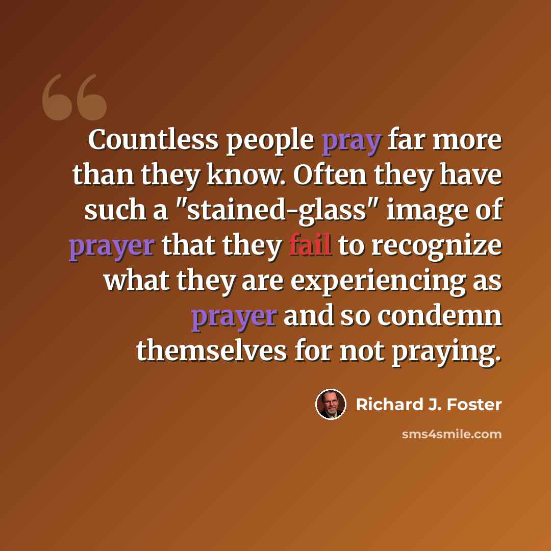 “Countless people pray far more than they know. Often they have such a "stained-glass" image of prayer that they fail to recognize what they are experiencing as prayer and so condemn themselves for not praying.” quote by Richard J. Foster