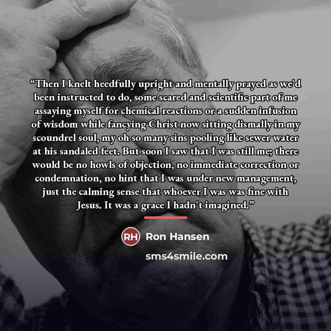 “Then I knelt heedfully upright and mentally prayed as we'd been instructed to do, some scared and scientific part of me assaying myself for chemical reactions or a sudden infusion of wisdom while fancying Christ now sitting dismally in my scoundrel soul, my oh so many sins pooling like sewer water…” quote by Ron Hansen