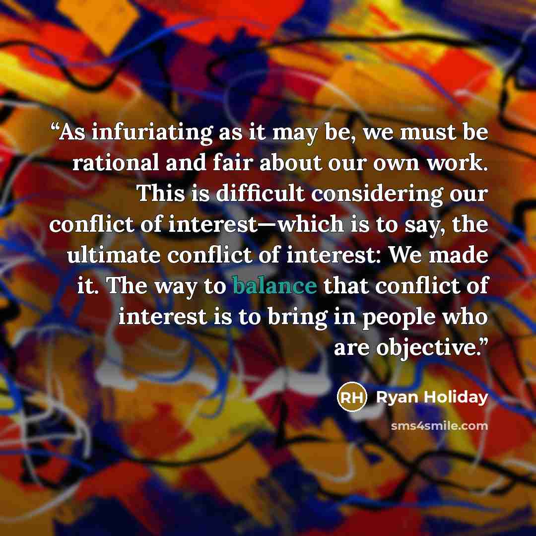 “As infuriating as it may be, we must be rational and fair about our own work. This is difficult considering our conflict of interest—which is to say, the ultimate conflict of interest: We made it. The way to balance that conflict of interest is to bring in people who are objective.” quote by Ryan Holiday