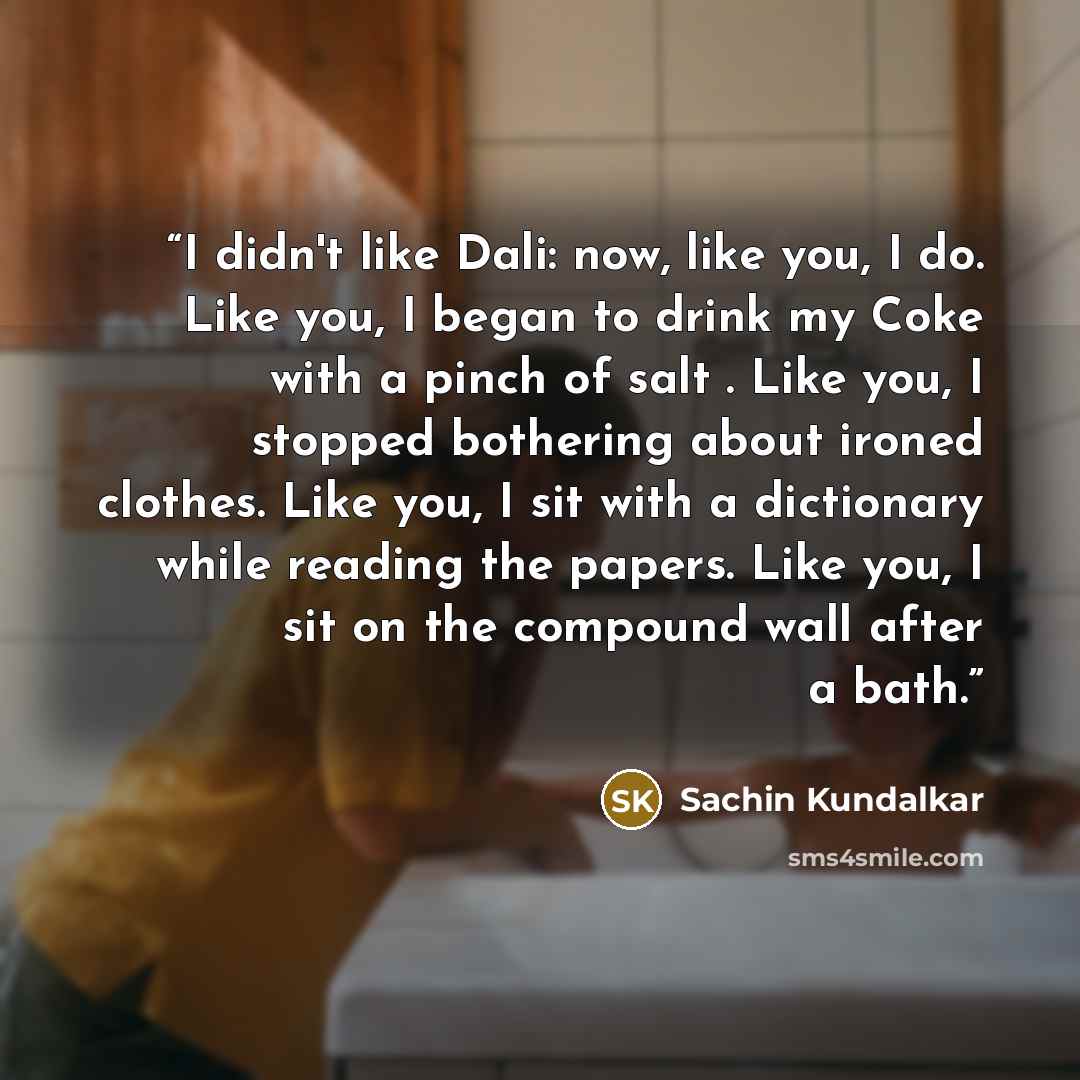 “I didn't like Dali: now, like you, I do. Like you, I began to drink my Coke with a pinch of salt . Like you, I stopped bothering about ironed clothes. Like you, I sit with a dictionary while reading the papers. Like you, I sit on the compound wall after a bath.” quote by Sachin Kundalkar