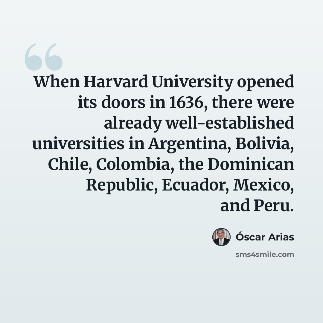 “When Harvard University opened its doors in 1636, there were already well-established universities in Argentina, Bolivia, Chile, Colombia, the Dominican Republic, Ecuador, Mexico, and Peru.” quote by Óscar Arias