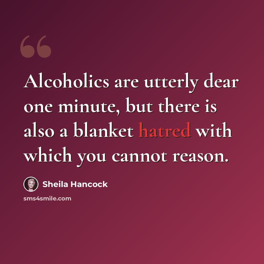 “Alcoholics are utterly dear one minute, but there is also a blanket hatred with which you cannot reason.” quote by Sheila Hancock