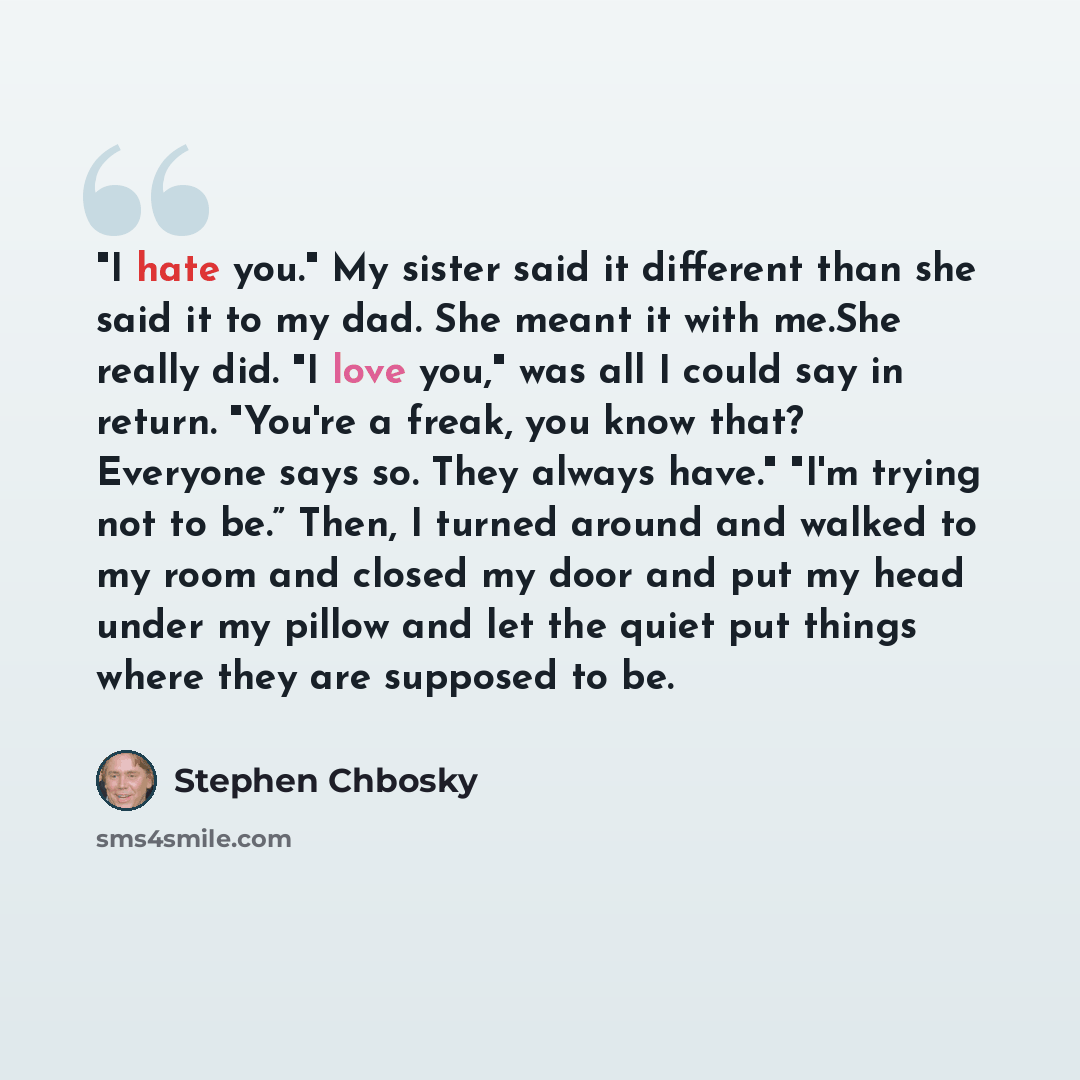 “"I hate you." My sister said it different than she said it to my dad. She meant it with me.She really did. "I love you," was all I could say in return. "You're a freak, you know that? Everyone says so. They always have." "I'm trying not to be.” Then, I turned around and walked to my room and…” quote by Stephen Chbosky