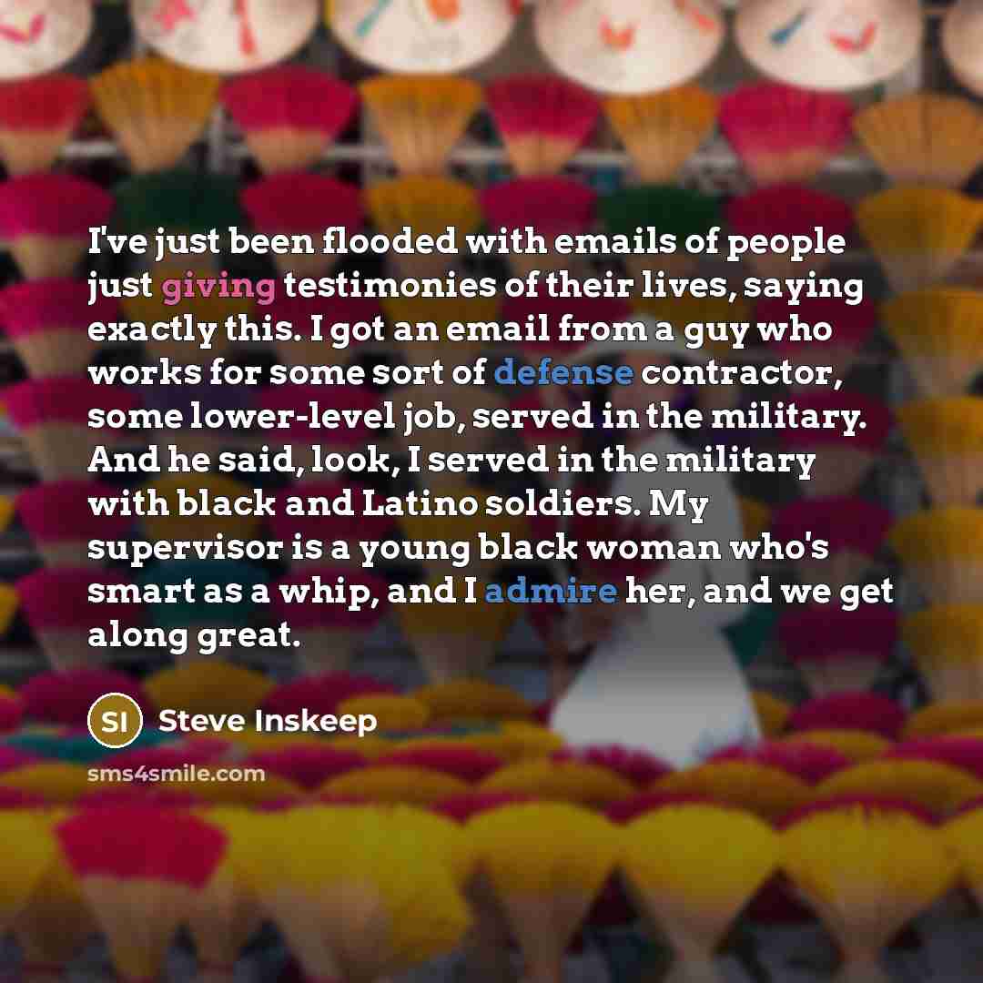“I've just been flooded with emails of people just giving testimonies of their lives, saying exactly this. I got an email from a guy who works for some sort of defense contractor, some lower-level job, served in the military. And he said, look, I served in the military with black and Latino…” quote by Steve Inskeep
