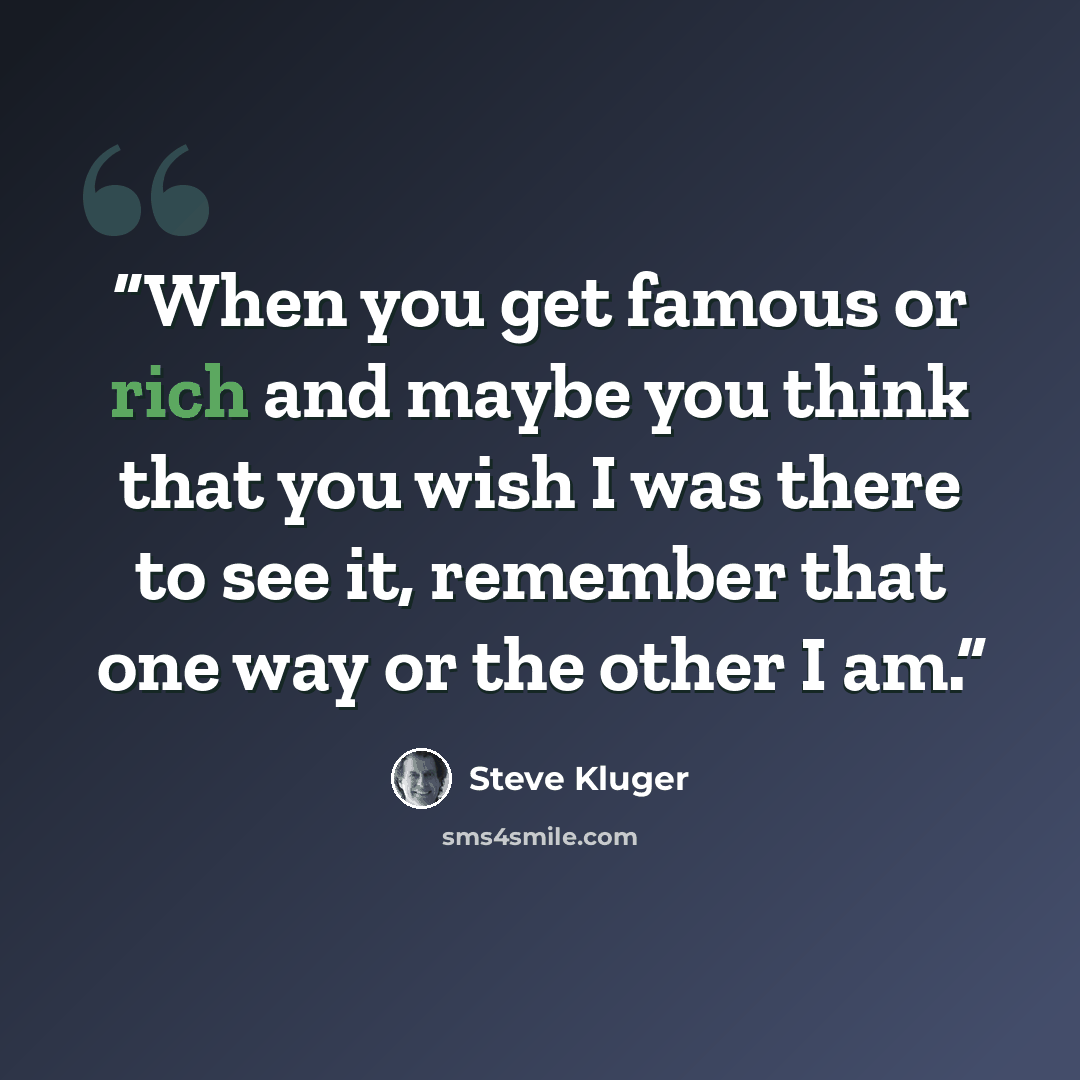 “When you get famous or rich and maybe you think that you wish I was there to see it, remember that one way or the other I am.” quote by Steve Kluger