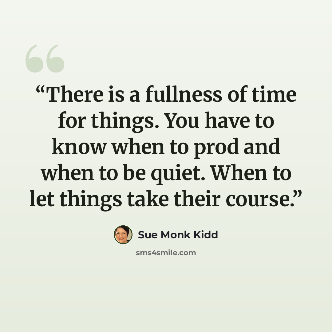 “There is a fullness of time for things. You have to know when to prod and when to be quiet. When to let things take their course.” quote by Sue Monk Kidd