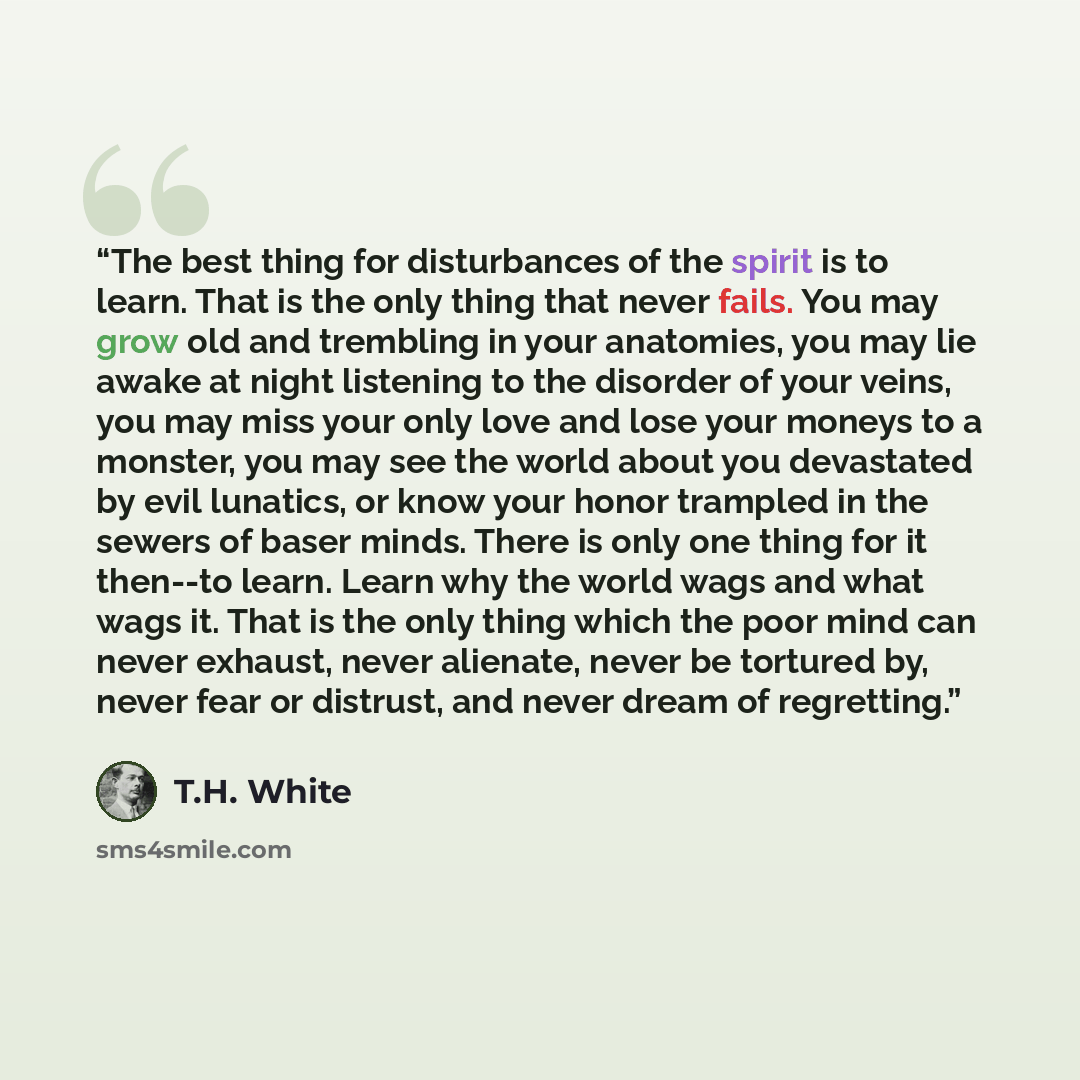 “The best thing for disturbances of the spirit is to learn. That is the only thing that never fails. You may grow old and trembling in your anatomies, you may lie awake at night listening to the disorder of your veins, you may miss your only love and lose your moneys to a monster, you may see the…” quote by T.H. White