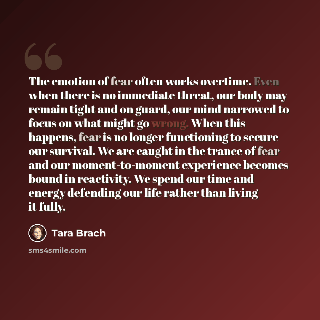 “The emotion of fear often works overtime. Even when there is no immediate threat, our body may remain tight and on guard, our mind narrowed to focus on what might go wrong. When this happens, fear is no longer functioning to secure our survival. We are caught in the trance of fear and our…” quote by Tara Brach