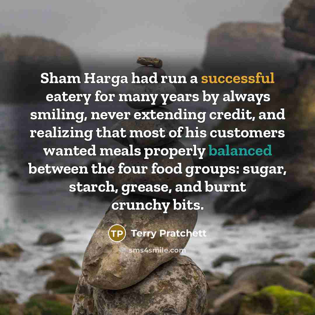 “Sham Harga had run a successful eatery for many years by always smiling, never extending credit, and realizing that most of his customers wanted meals properly balanced between the four food groups: sugar, starch, grease, and burnt crunchy bits.” quote by Terry Pratchett