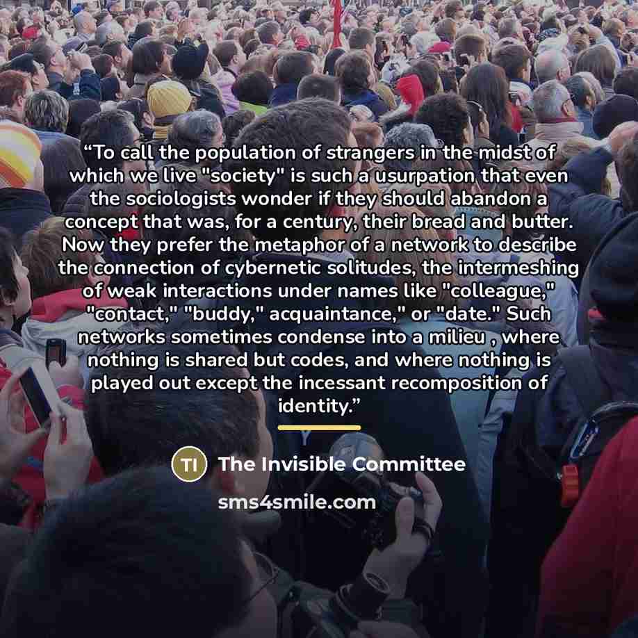 “To call the population of strangers in the midst of which we live "society" is such a usurpation that even the sociologists wonder if they should abandon a concept that was, for a century, their bread and butter. Now they prefer the metaphor of a network to describe the connection of cybernetic…” quote by The Invisible Committee
