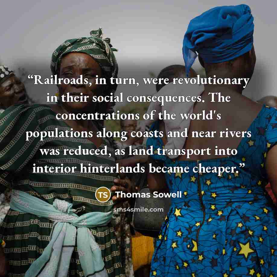 “Railroads, in turn, were revolutionary in their social consequences. The concentrations of the world's populations along coasts and near rivers was reduced, as land transport into interior hinterlands became cheaper.” quote by Thomas Sowell