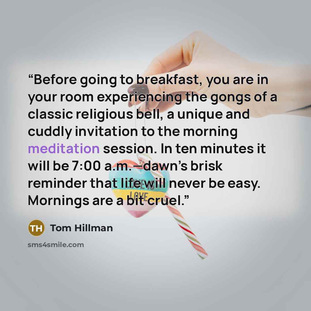 “Before going to breakfast, you are in your room experiencing the gongs of a classic religious bell, a unique and cuddly invitation to the morning meditation session. In ten minutes it will be 7:00 a.m.—dawn’s brisk reminder that life will never be easy. Mornings are a bit cruel.” quote by Tom Hillman