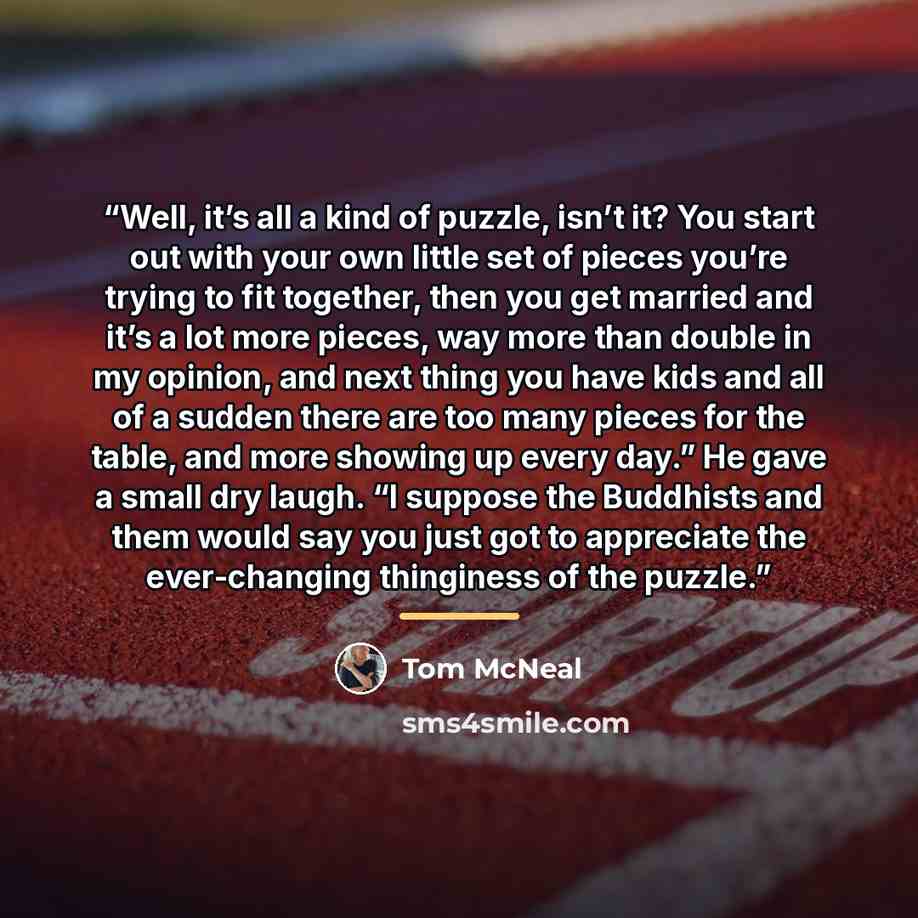“Well, it’s all a kind of puzzle, isn’t it? You start out with your own little set of pieces you’re trying to fit together, then you get married and it’s a lot more pieces, way more than double in my opinion, and next thing you have kids and all of a sudden there are too many pieces for the table…” quote by Tom McNeal