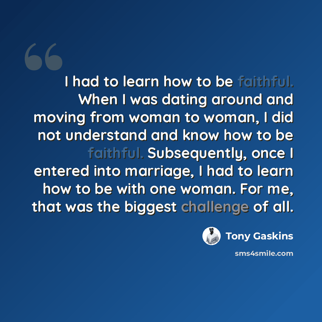 “I had to learn how to be faithful. When I was dating around and moving from woman to woman, I did not understand and know how to be faithful. Subsequently, once I entered into marriage, I had to learn how to be with one woman. For me, that was the biggest challenge of all.” quote by Tony Gaskins