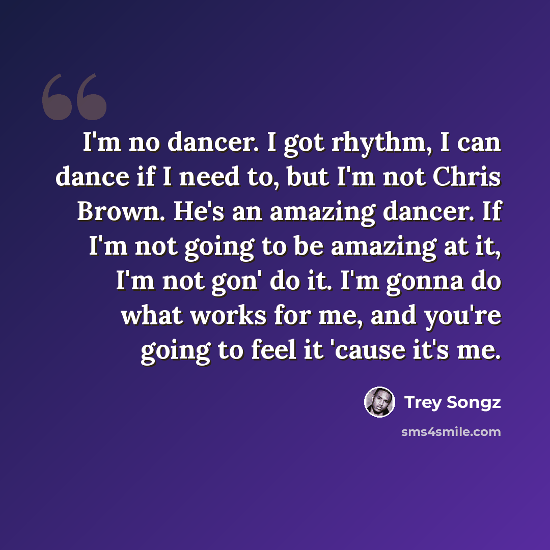 “I'm no dancer. I got rhythm, I can dance if I need to, but I'm not Chris Brown. He's an amazing dancer. If I'm not going to be amazing at it, I'm not gon' do it. I'm gonna do what works for me, and you're going to feel it 'cause it's me.” quote by Trey Songz