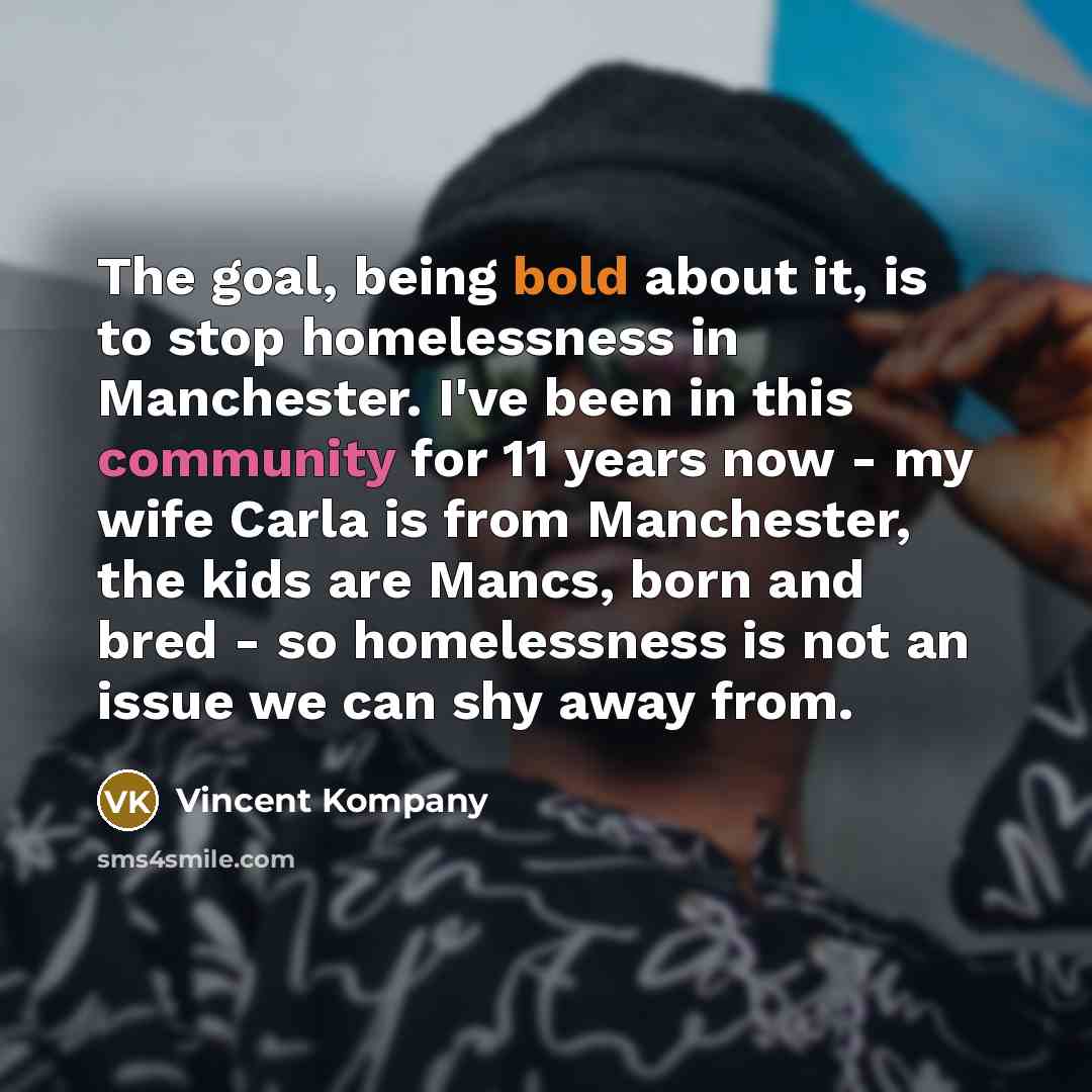 “The goal, being bold about it, is to stop homelessness in Manchester. I've been in this community for 11 years now - my wife Carla is from Manchester, the kids are Mancs, born and bred - so homelessness is not an issue we can shy away from.” quote by Vincent Kompany