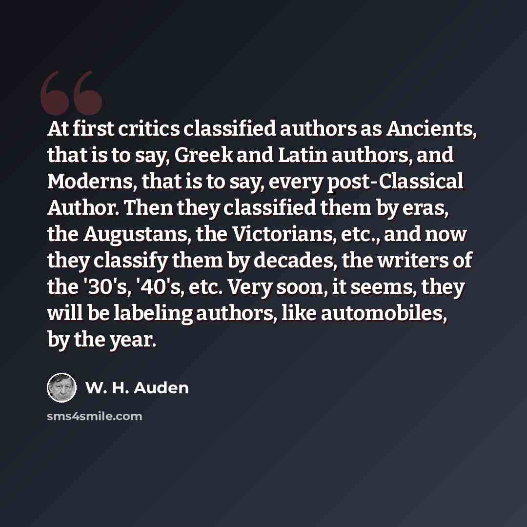 “At first critics classified authors as Ancients, that is to say, Greek and Latin authors, and Moderns, that is to say, every post-Classical Author. Then they classified them by eras, the Augustans, the Victorians, etc., and now they classify them by decades, the writers of the '30's, '40's, etc…” quote by W. H. Auden