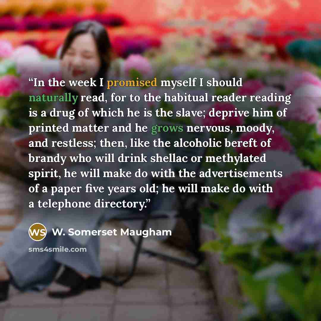 “In the week I promised myself I should naturally read, for to the habitual reader reading is a drug of which he is the slave; deprive him of printed matter and he grows nervous, moody, and restless; then, like the alcoholic bereft of brandy who will drink shellac or methylated spirit, he will make…” quote by W. Somerset Maugham
