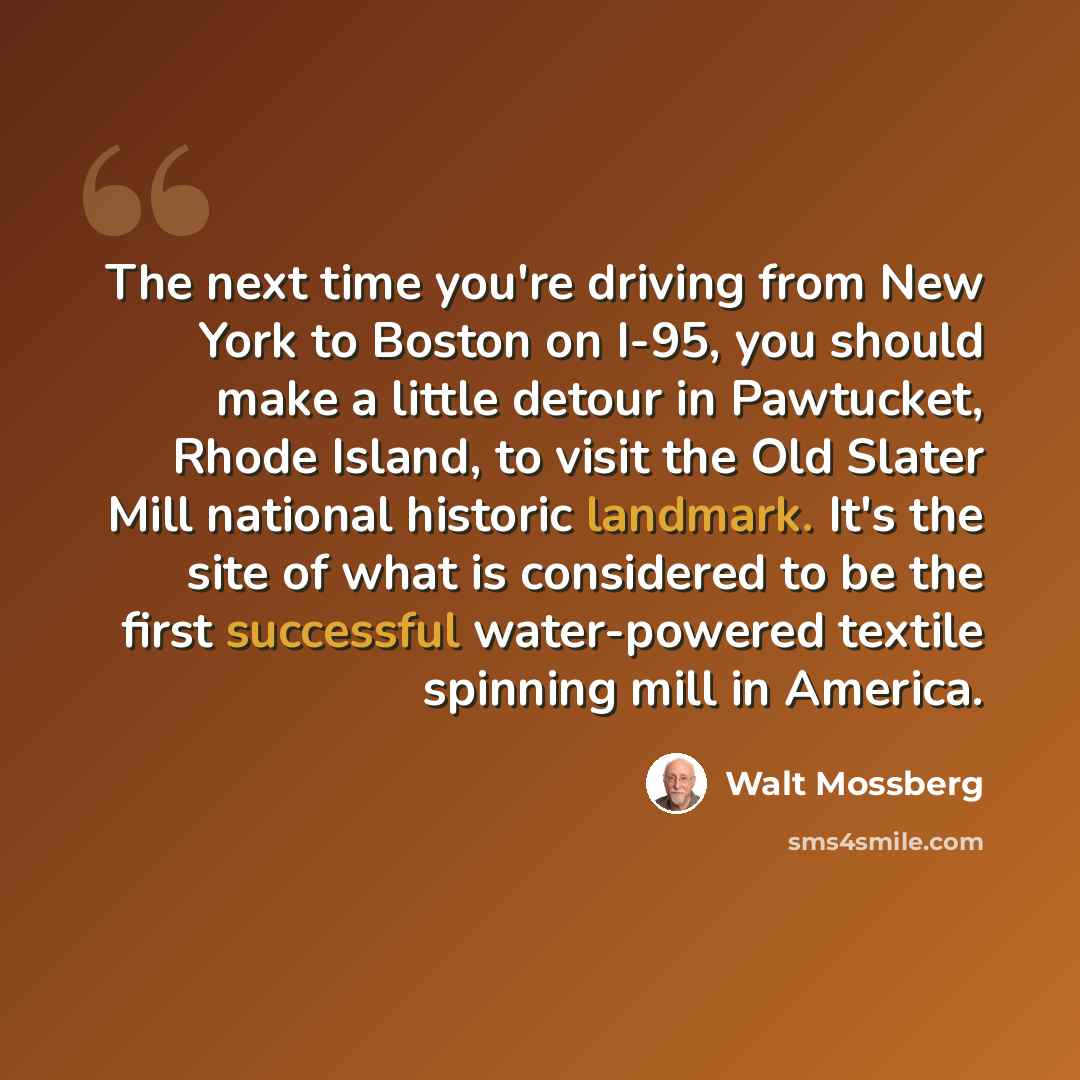“The next time you're driving from New York to Boston on I-95, you should make a little detour in Pawtucket, Rhode Island, to visit the Old Slater Mill national historic landmark. It's the site of what is considered to be the first successful water-powered textile spinning mill in America.” quote by Walt Mossberg