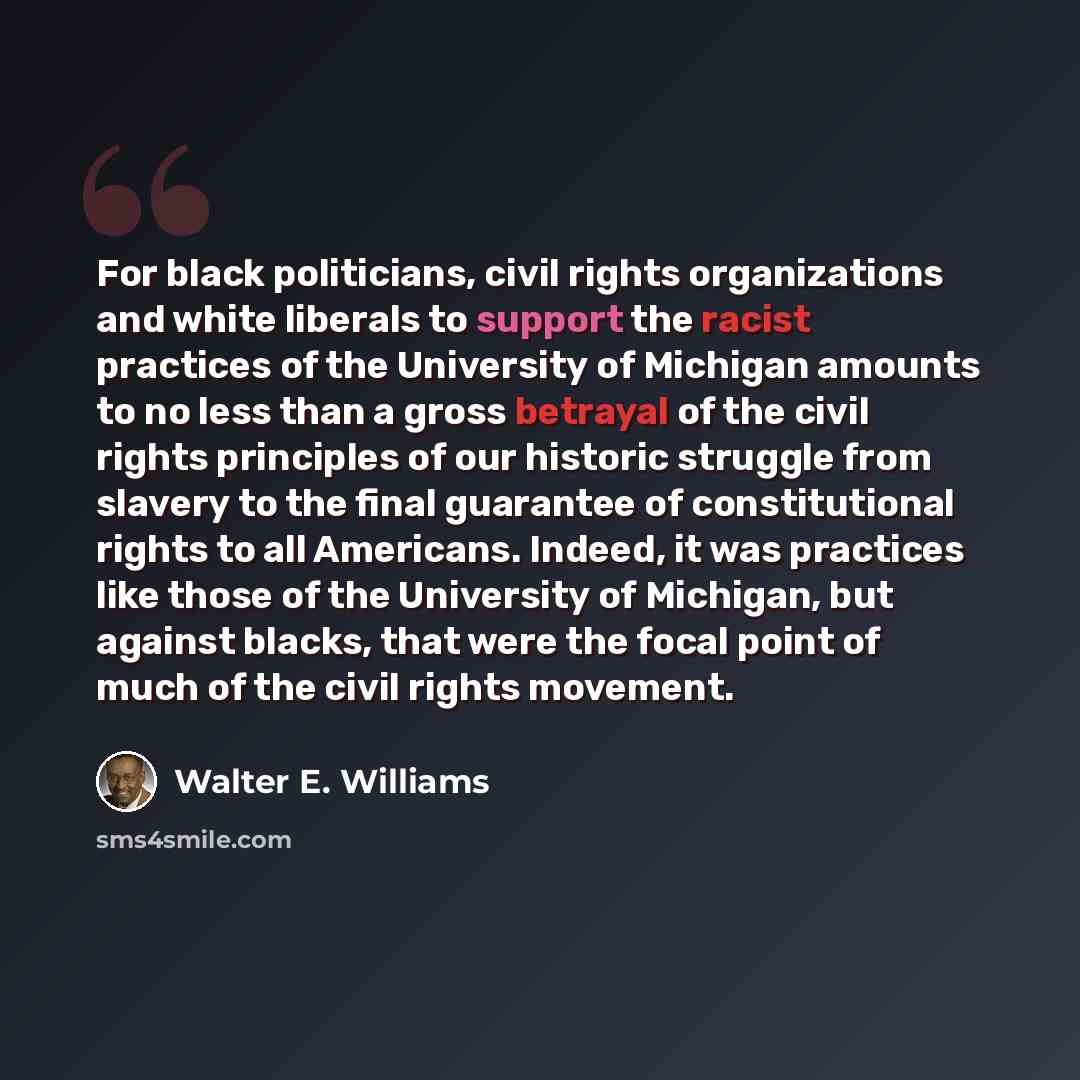 “For black politicians, civil rights organizations and white liberals to support the racist practices of the University of Michigan amounts to no less than a gross betrayal of the civil rights principles of our historic struggle from slavery to the final guarantee of constitutional rights to all…” quote by Walter E. Williams