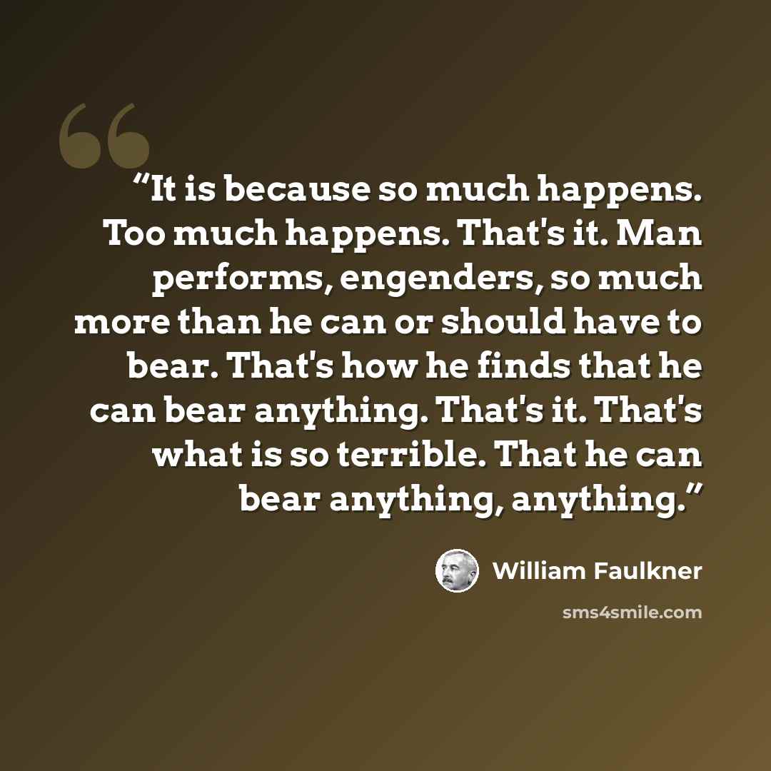 “It is because so much happens. Too much happens. That's it. Man performs, engenders, so much more than he can or should have to bear. That's how he finds that he can bear anything. That's it. That's what is so terrible. That he can bear anything, anything.” quote by William Faulkner
