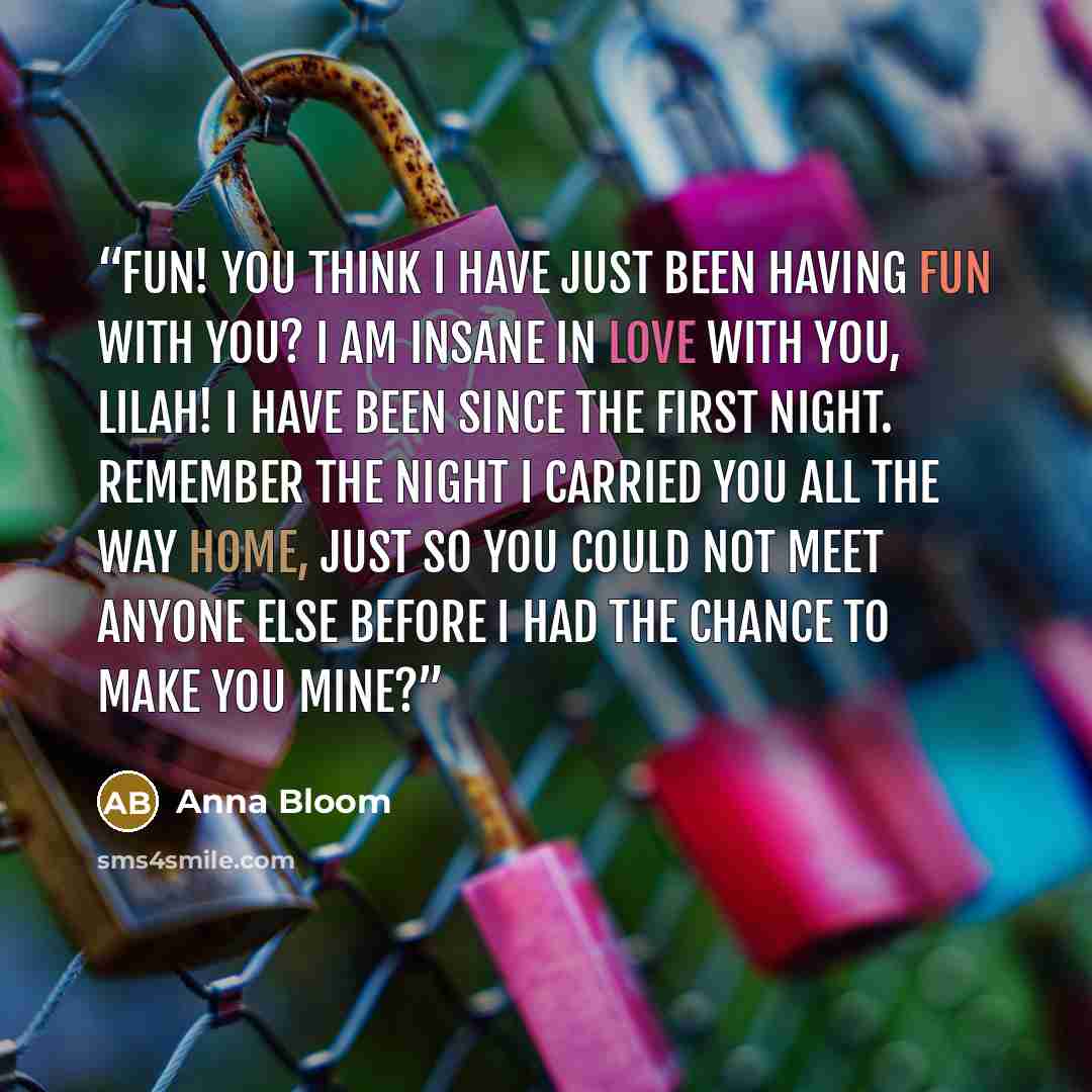 “Fun! You think I have just been having fun with you? I am insane in love with you, Lilah! I have been since the first night. Remember the night I carried you all the way home, just so you could not meet anyone else before I had the chance to make you mine?” quote by Anna Bloom