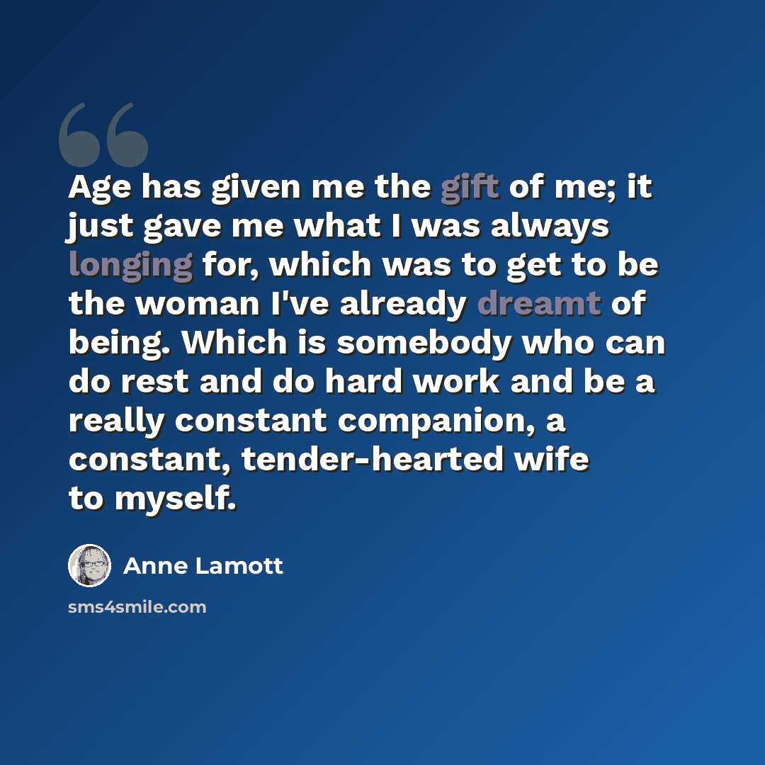 “Age has given me the gift of me; it just gave me what I was always longing for, which was to get to be the woman I've already dreamt of being. Which is somebody who can do rest and do hard work and be a really constant companion, a constant, tender-hearted wife to myself.” quote by Anne Lamott