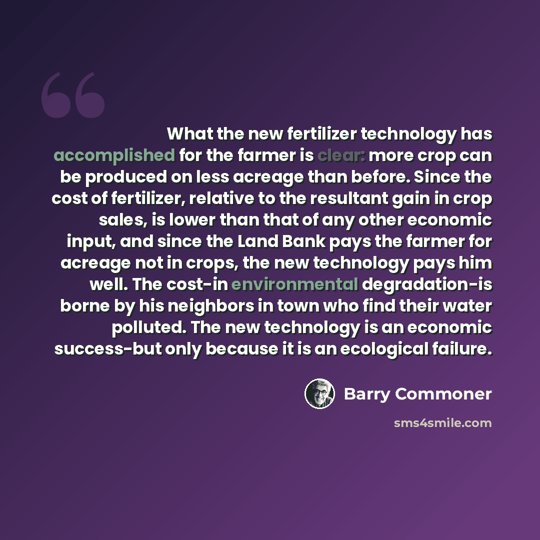 “What the new fertilizer technology has accomplished for the farmer is clear: more crop can be produced on less acreage than before. Since the cost of fertilizer, relative to the resultant gain in crop sales, is lower than that of any other economic input, and since the Land Bank pays the farmer…” quote by Barry Commoner