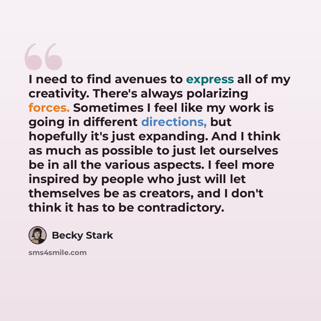 “I need to find avenues to express all of my creativity. There's always polarizing forces. Sometimes I feel like my work is going in different directions, but hopefully it's just expanding. And I think as much as possible to just let ourselves be in all the various aspects. I feel more inspired by…” quote by Becky Stark