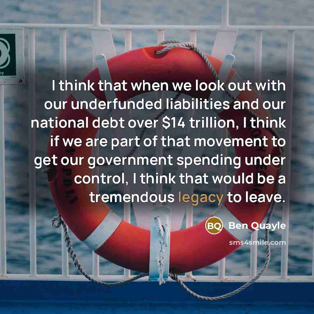 “I think that when we look out with our underfunded liabilities and our national debt over $14 trillion, I think if we are part of that movement to get our government spending under control, I think that would be a tremendous legacy to leave.” quote by Ben Quayle