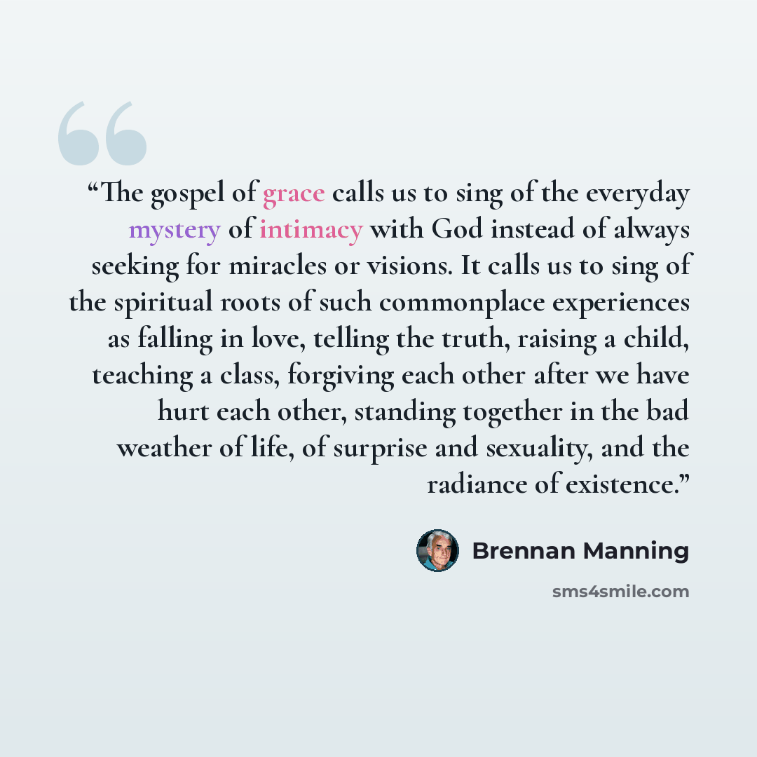 “The gospel of grace calls us to sing of the everyday mystery of intimacy with God instead of always seeking for miracles or visions. It calls us to sing of the spiritual roots of such commonplace experiences as falling in love, telling the truth, raising a child, teaching a class, forgiving each…” quote by Brennan Manning
