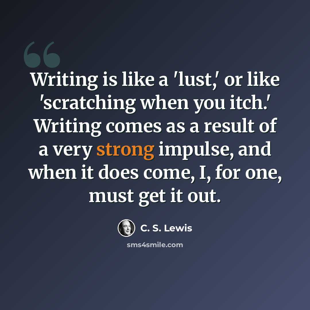 “Writing is like a 'lust,' or like 'scratching when you itch.' Writing comes as a result of a very strong impulse, and when it does come, I, for one, must get it out.” quote by C. S. Lewis