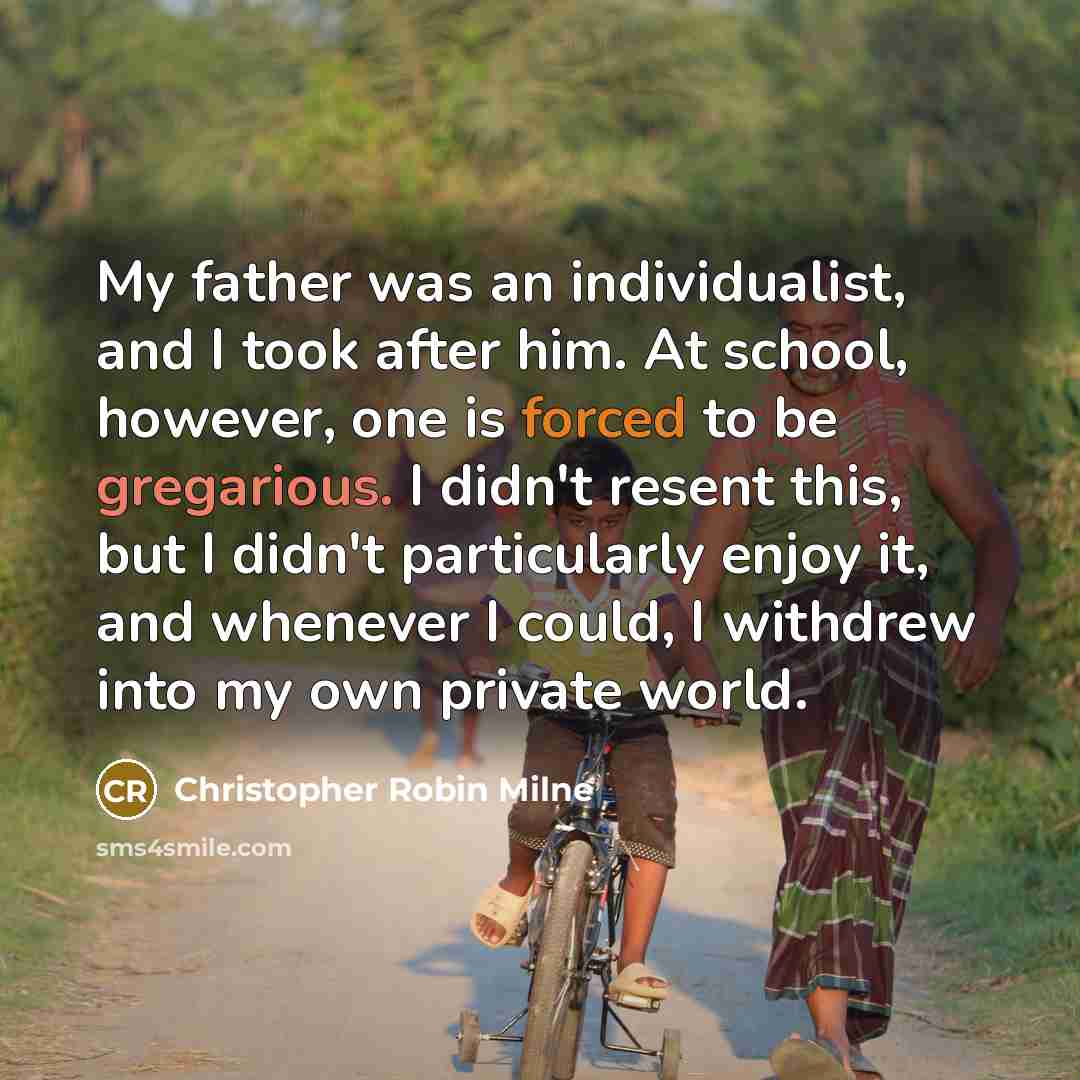 “My father was an individualist, and I took after him. At school, however, one is forced to be gregarious. I didn't resent this, but I didn't particularly enjoy it, and whenever I could, I withdrew into my own private world.” quote by Christopher Robin Milne