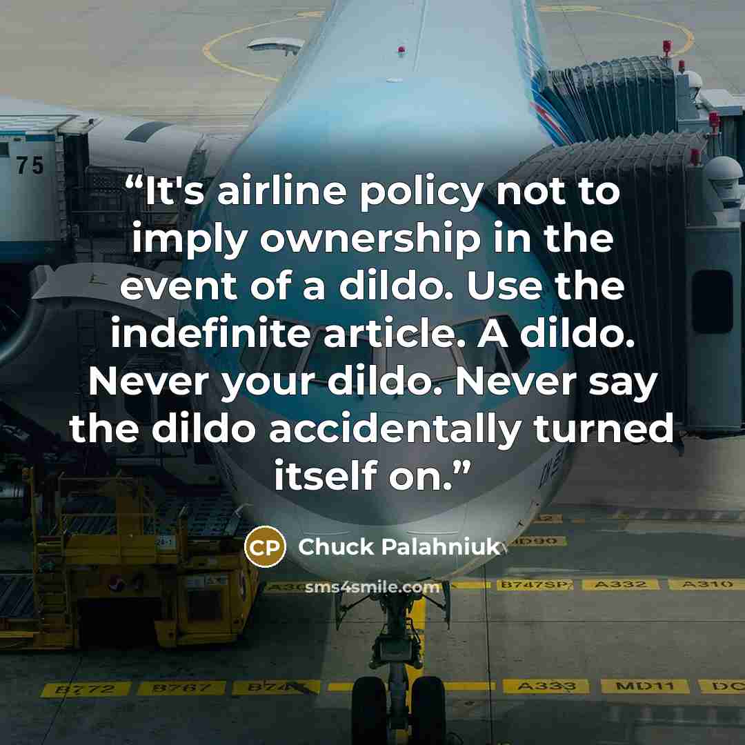 “It's airline policy not to imply ownership in the event of a dildo. Use the indefinite article. A dildo. Never your dildo. Never say the dildo accidentally turned itself on.” quote by Chuck Palahniuk