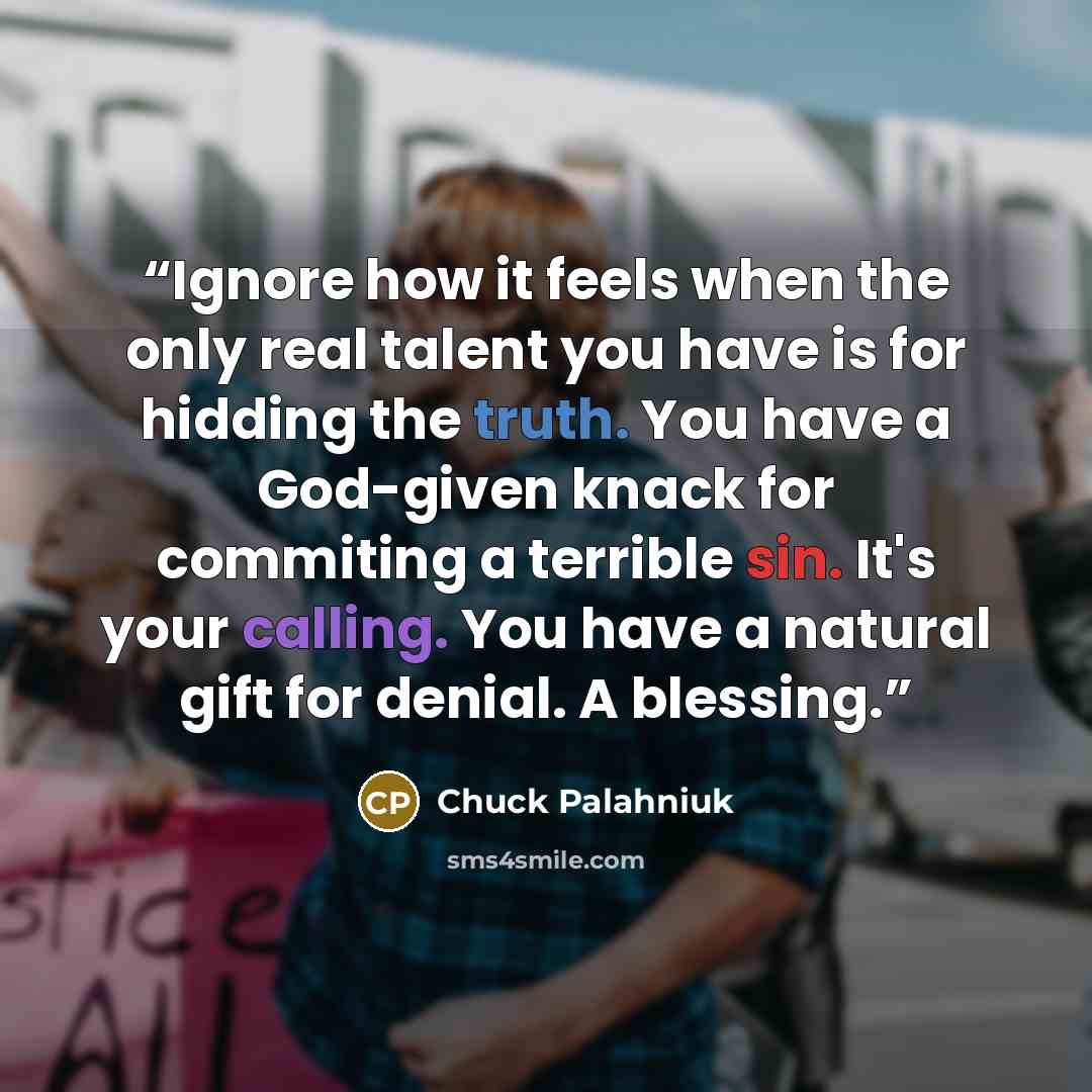 “Ignore how it feels when the only real talent you have is for hidding the truth. You have a God-given knack for commiting a terrible sin. It's your calling. You have a natural gift for denial. A blessing.” quote by Chuck Palahniuk