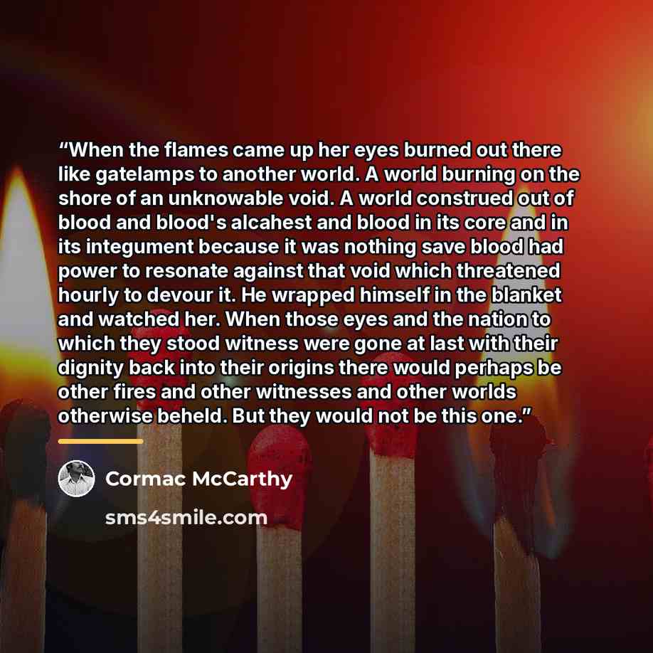 “When the flames came up her eyes burned out there like gatelamps to another world. A world burning on the shore of an unknowable void. A world construed out of blood and blood's alcahest and blood in its core and in its integument because it was nothing save blood had power to resonate against…” quote by Cormac McCarthy