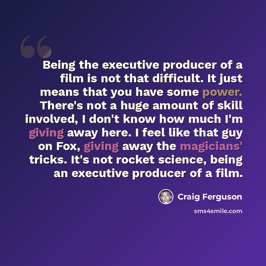 “Being the executive producer of a film is not that difficult. It just means that you have some power. There's not a huge amount of skill involved, I don't know how much I'm giving away here. I feel like that guy on Fox, giving away the magicians' tricks. It's not rocket science, being an executive…” quote by Craig Ferguson