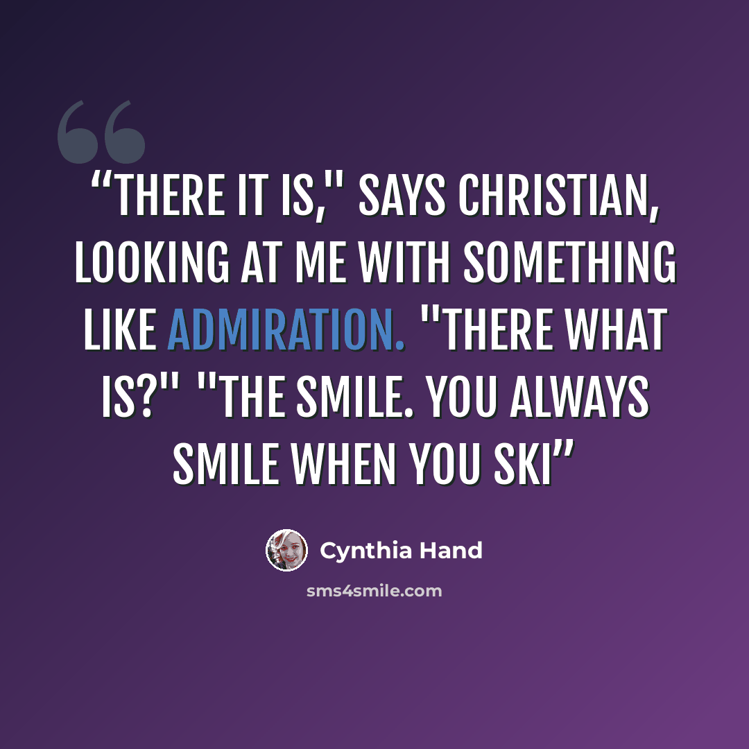 “There it is," says Christian, looking at me with something like admiration. "There what is?" "The smile. You always smile when you ski” quote by Cynthia Hand