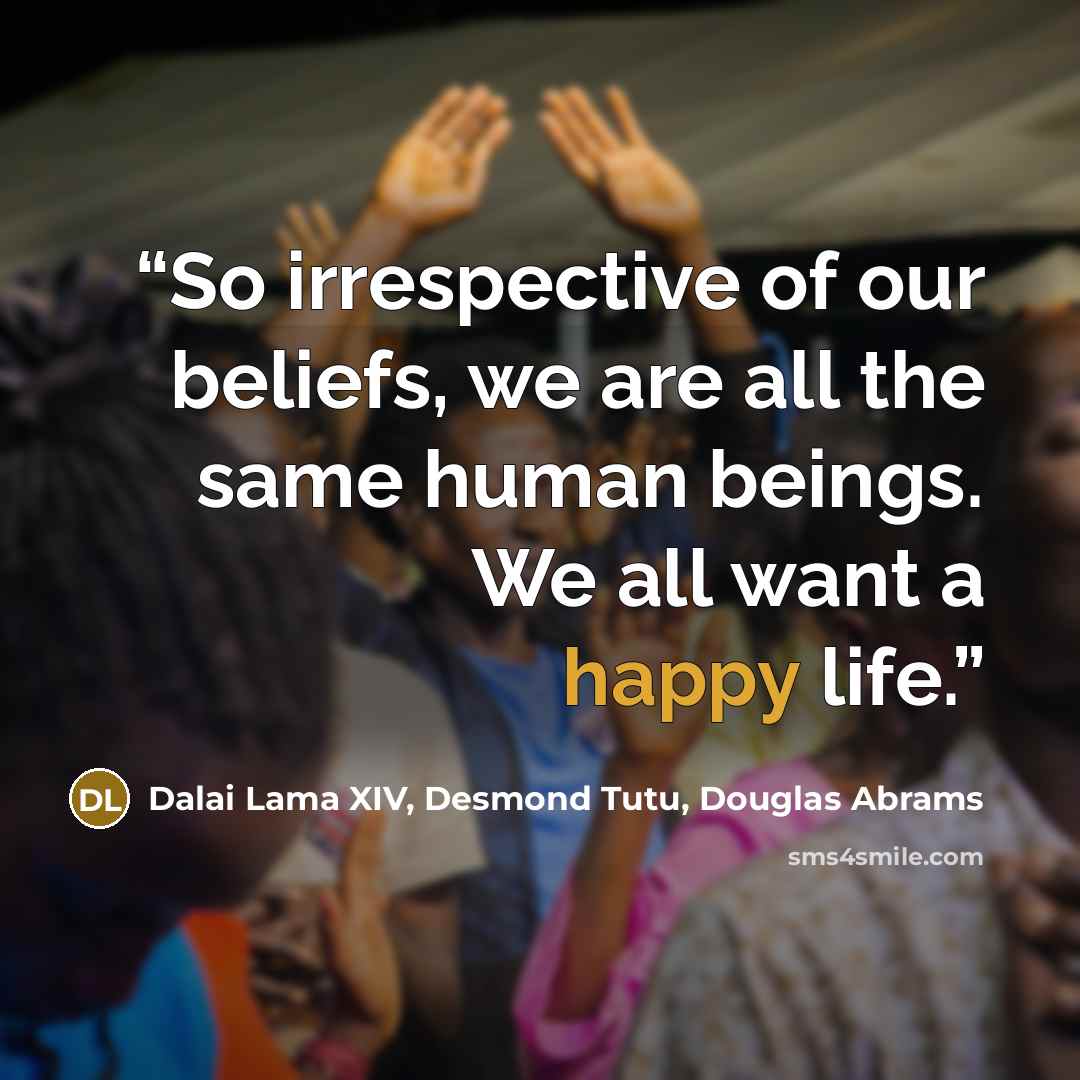 “So irrespective of our beliefs, we are all the same human beings. We all want a happy life.” quote by Dalai Lama XIV, Desmond Tutu, Douglas Abrams