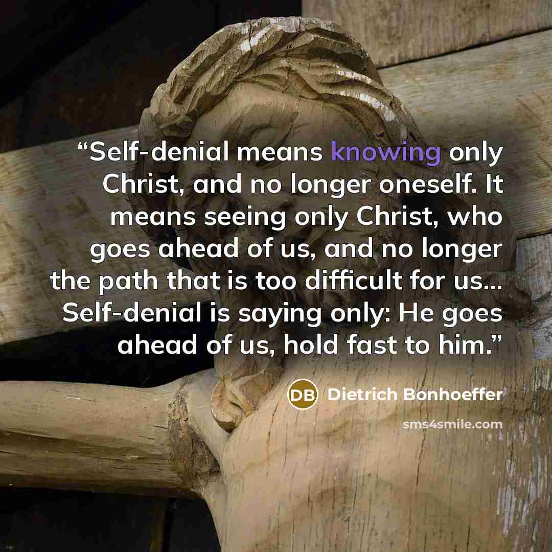 “Self-denial means knowing only Christ, and no longer oneself. It means seeing only Christ, who goes ahead of us, and no longer the path that is too difficult for us… Self-denial is saying only: He goes ahead of us, hold fast to him.” quote by Dietrich Bonhoeffer