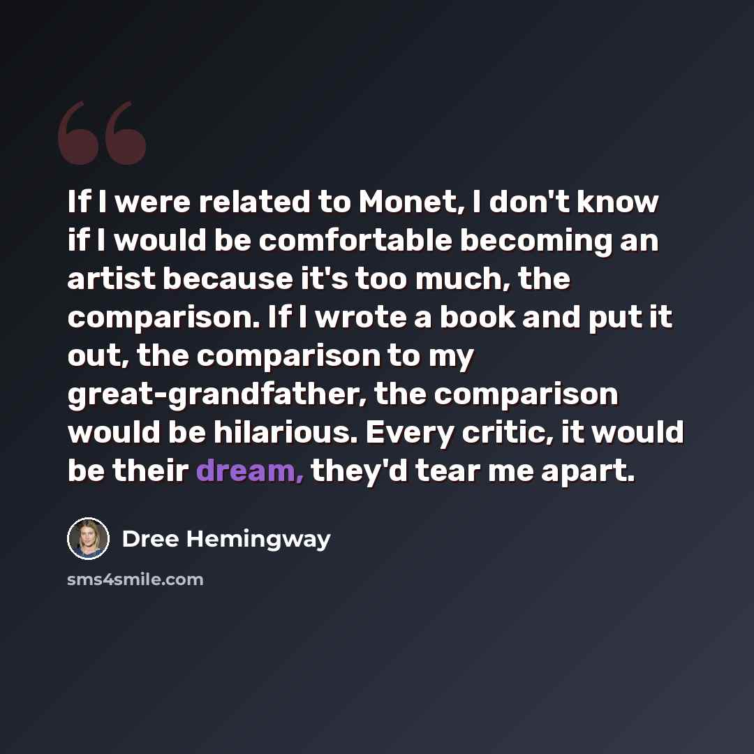 “If I were related to Monet, I don't know if I would be comfortable becoming an artist because it's too much, the comparison. If I wrote a book and put it out, the comparison to my great-grandfather, the comparison would be hilarious. Every critic, it would be their dream, they'd tear me apart.” quote by Dree Hemingway