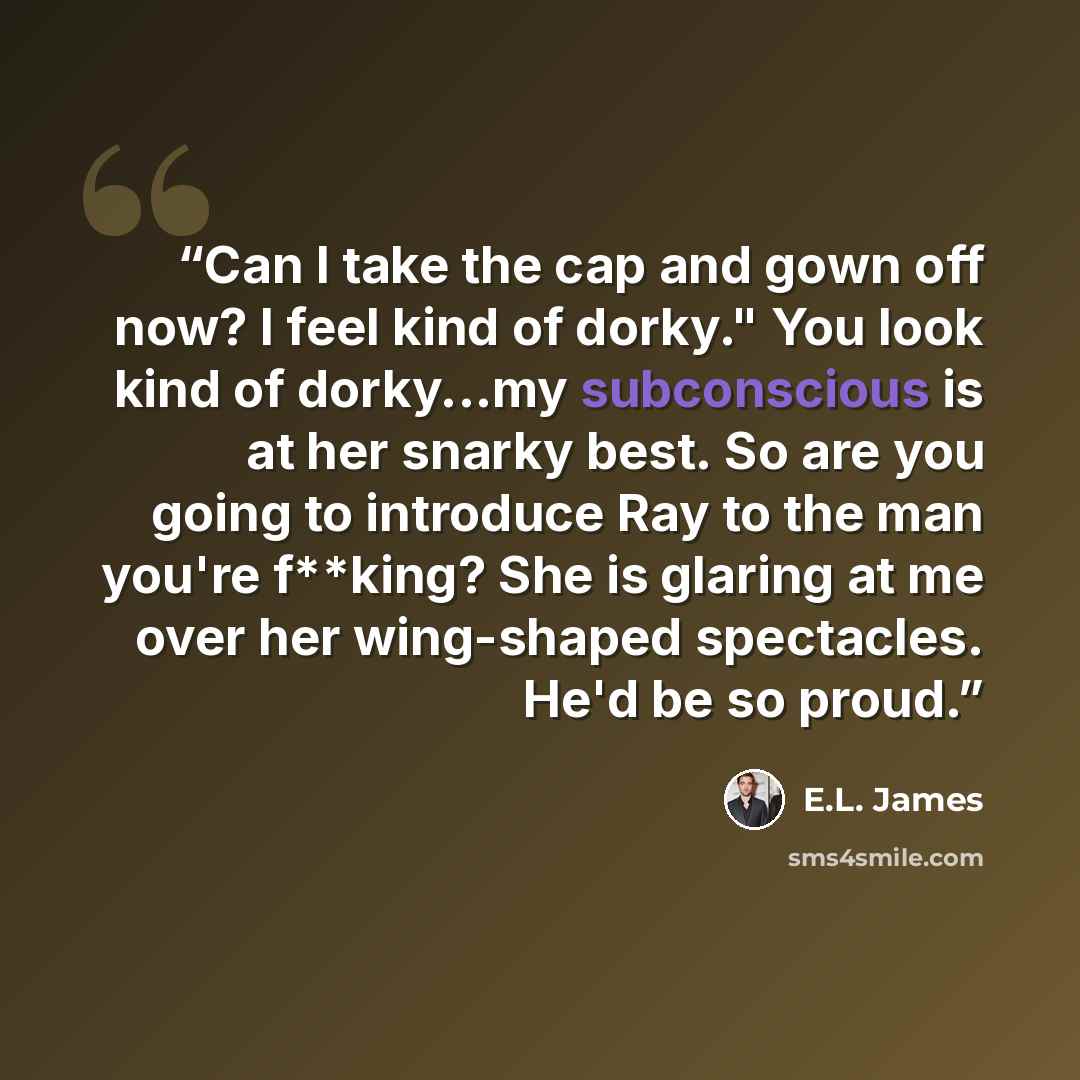 “Can I take the cap and gown off now? I feel kind of dorky." You look kind of dorky...my subconscious is at her snarky best. So are you going to introduce Ray to the man you're f**king? She is glaring at me over her wing-shaped spectacles. He'd be so proud.” quote by E.L. James
