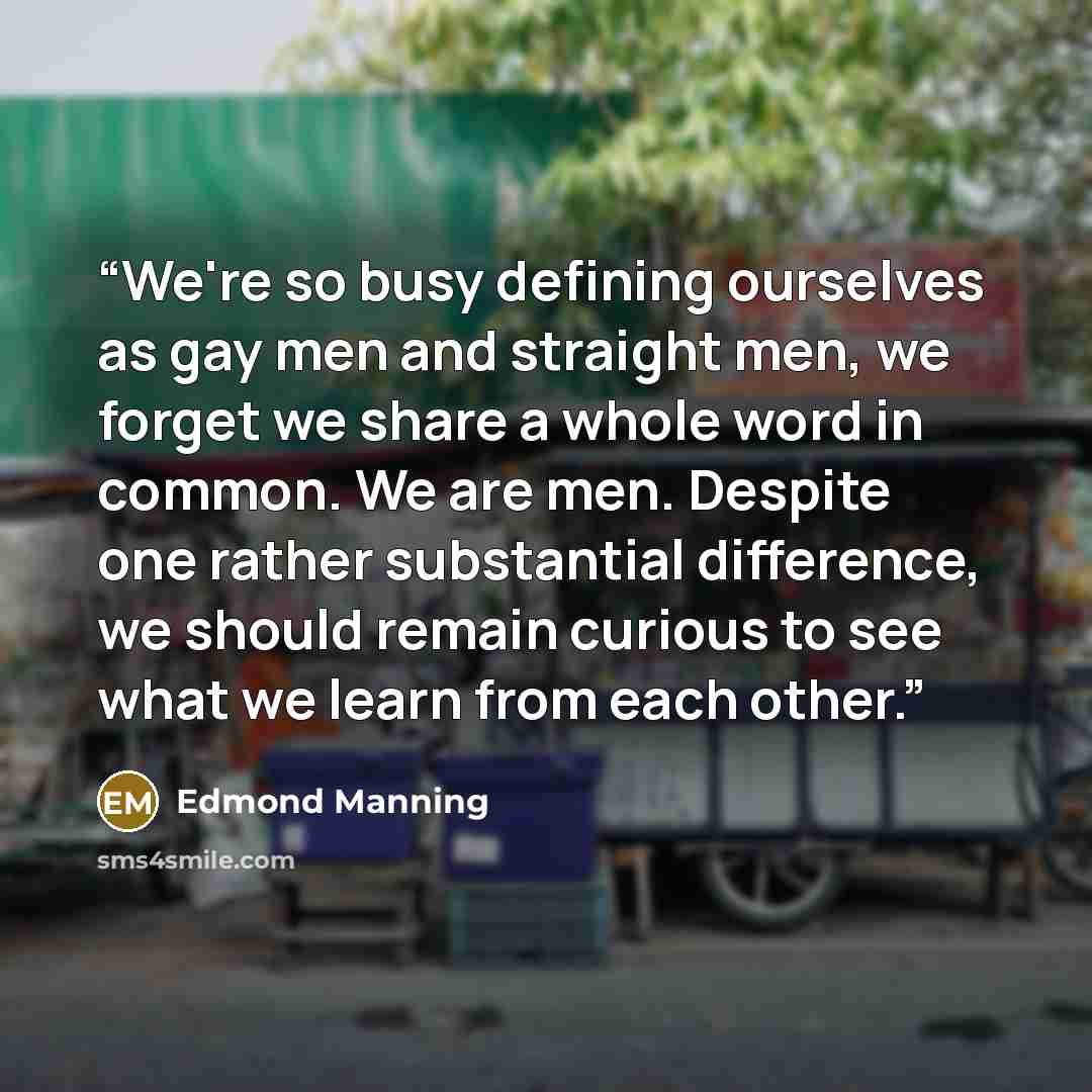 “We're so busy defining ourselves as gay men and straight men, we forget we share a whole word in common. We are men. Despite one rather substantial difference, we should remain curious to see what we learn from each other.” quote by Edmond Manning