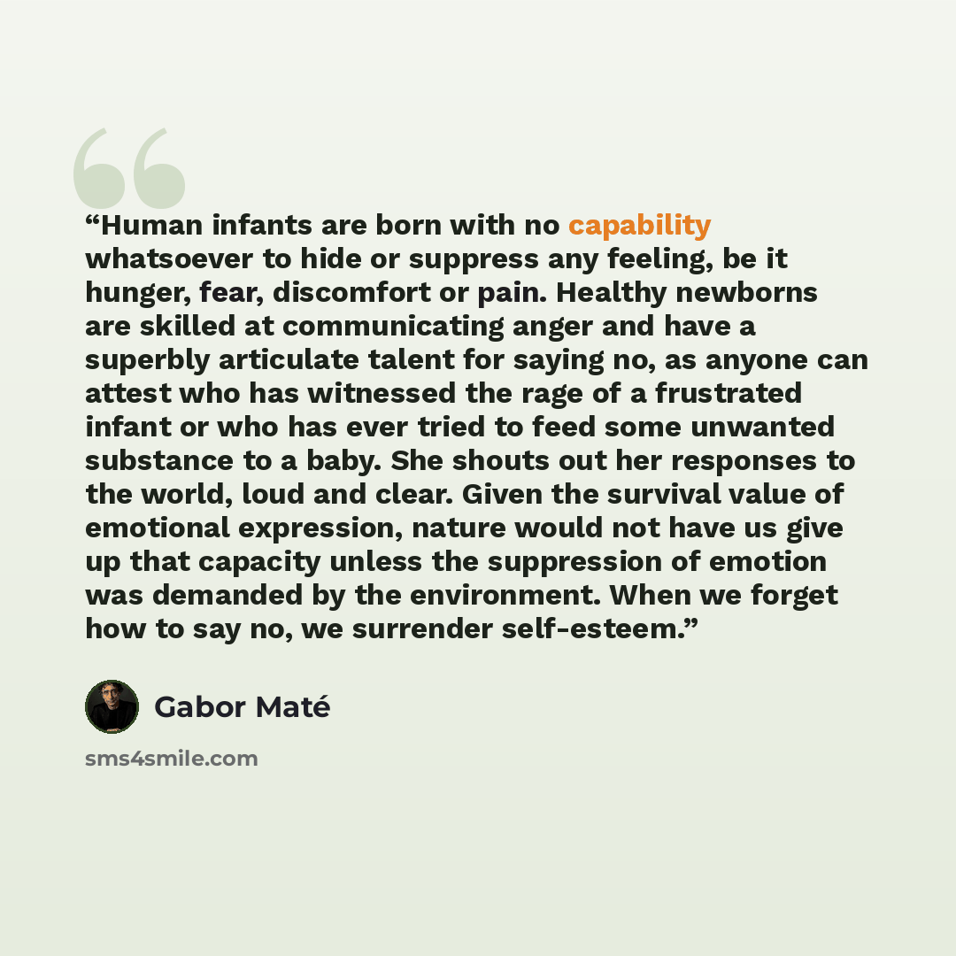 “Human infants are born with no capability whatsoever to hide or suppress any feeling, be it hunger, fear, discomfort or pain. Healthy newborns are skilled at communicating anger and have a superbly articulate talent for saying no, as anyone can attest who has witnessed the rage of a frustrated…” quote by Gabor Maté