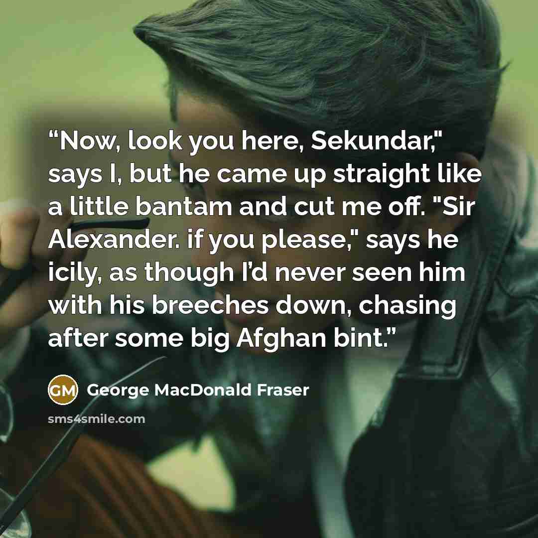 “Now, look you here, Sekundar," says I, but he came up straight like a little bantam and cut me off. "Sir Alexander. if you please," says he icily, as though I’d never seen him with his breeches down, chasing after some big Afghan bint.” quote by George MacDonald Fraser