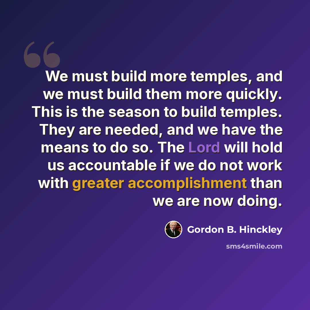 “We must build more temples, and we must build them more quickly. This is the season to build temples. They are needed, and we have the means to do so. The Lord will hold us accountable if we do not work with greater accomplishment than we are now doing.” quote by Gordon B. Hinckley