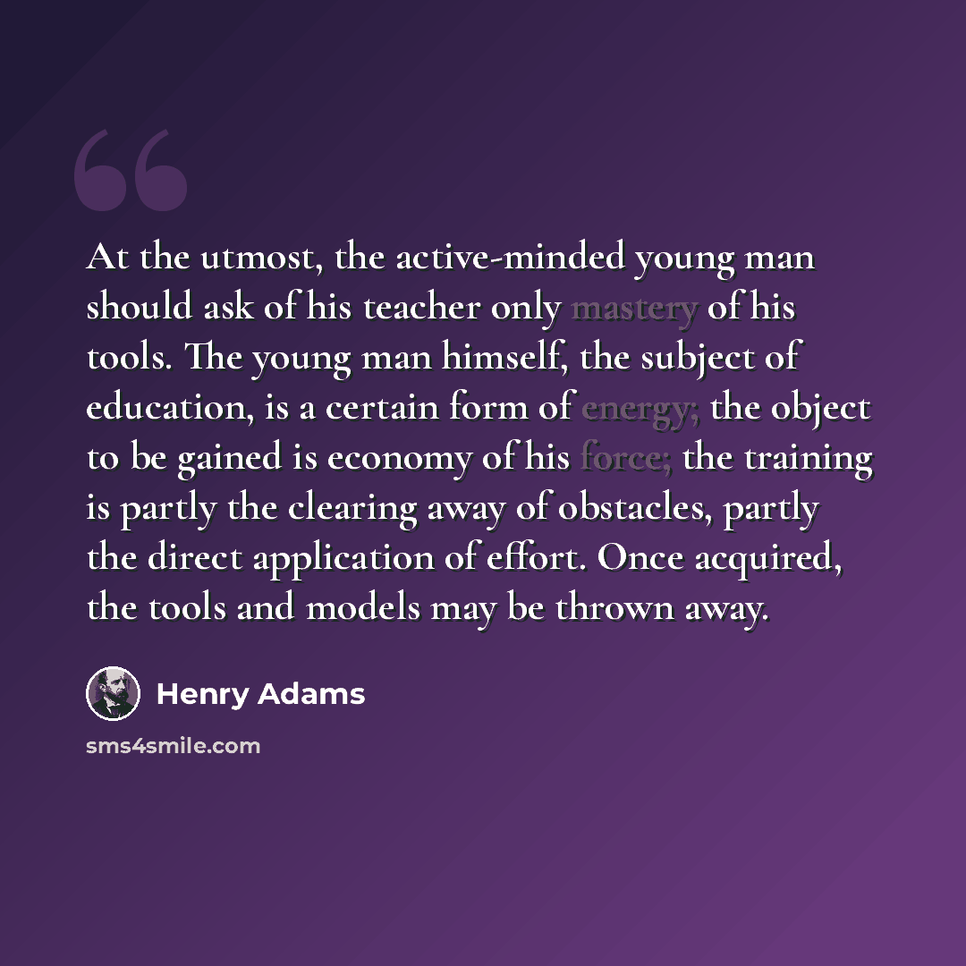 “At the utmost, the active-minded young man should ask of his teacher only mastery of his tools. The young man himself, the subject of education, is a certain form of energy; the object to be gained is economy of his force; the training is partly the clearing away of obstacles, partly the direct…” quote by Henry Adams